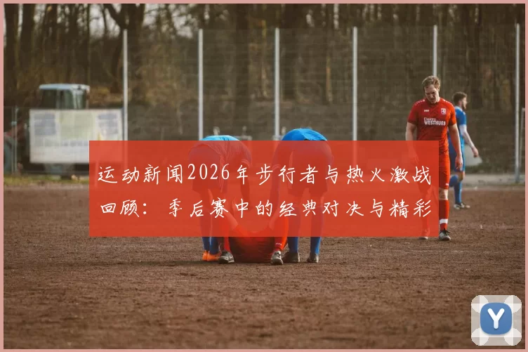 运动新闻2026年步行者与热火激战回顾：季后赛中的经典对决与精彩瞬间