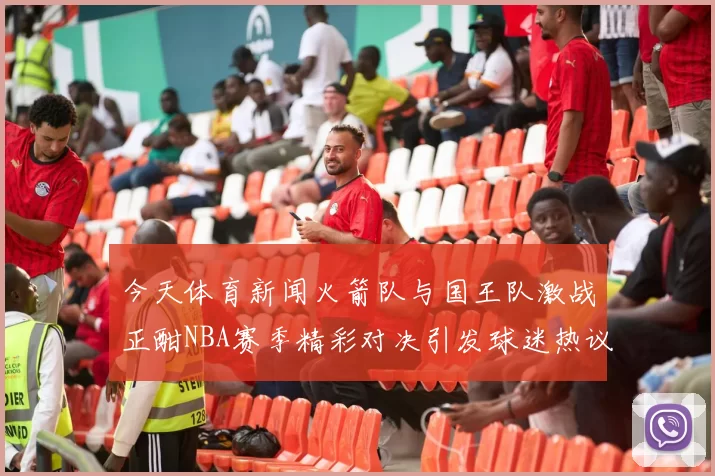 今天体育新闻火箭队与国王队激战正酣NBA赛季精彩对决引发球迷热议
