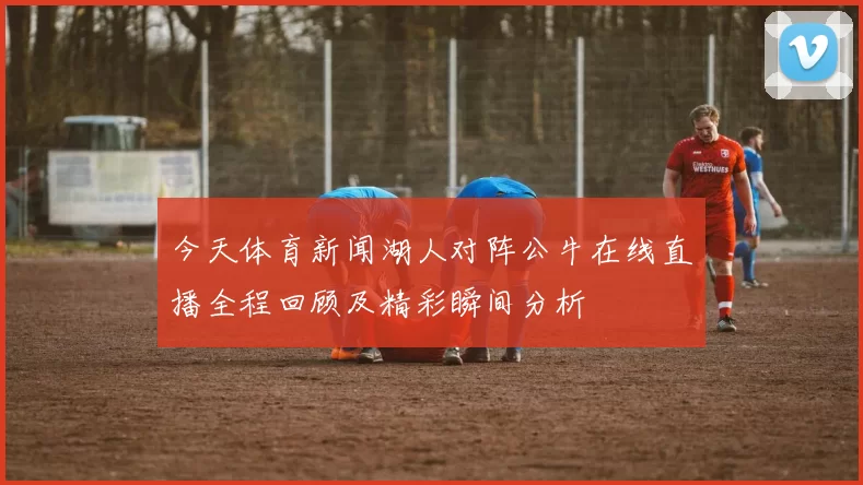 今天体育新闻湖人对阵公牛在线直播全程回顾及精彩瞬间分析