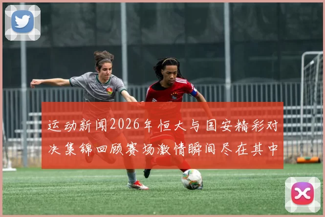 运动新闻2026年恒大与国安精彩对决集锦回顾赛场激情瞬间尽在其中